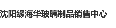 美女干逼免费看沈阳缘海华玻璃制品销售中心